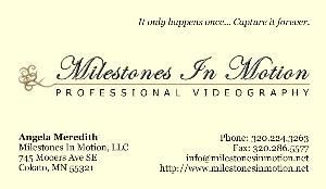 Milestones In Motion is located in Cokato, Minnesota and provides professional videography services to all of central Minnesota.  Our focus is wedding videography, but we are confident and happy to capture all different milestones for customers.  In addition to the classy, artistic final projects we produce, great customer service and care about details are a large part of making Milestones In Motion a successful company.  "Excellent communication in any business is just as important as the quality of the product," say Angela.  "We treat every customer like we would want to be treated."