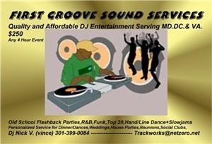 first groove sound services, Brandywine — FIRST GROOVE SOUND SERVICES
Quality and Affordable DJ Entertainment Serving the Washington DC Metro Area.Oldies are our Specialty,60's-90's Funky Flashback Parties,70's Retro Disco,Soul R&B Oldies,Motown Mix,Old School SlowJams,50'sRock&Roll,CoolJazz,Hand & latest Linedances, Professional DJ/Annoucer,Professional Audio&Lighting Systems,Personalized Service for Corporate/Colledge,State/Local Municible Events, Picnics,Dinner/Dances,Private Weddings,Picnics,Pool&House Parties,Reunions,Social Clubs and Fund Raisers,Fashion Shows,Local Boxing events,Band breaks/intermission coverages. 

Contact: Dj Nick V 
Phone: (301) 399-0084 
djnickv.mysite.com